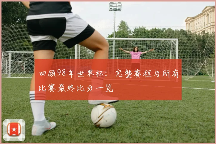 回顾98年世界杯：完整赛程与所有比赛最终比分一览