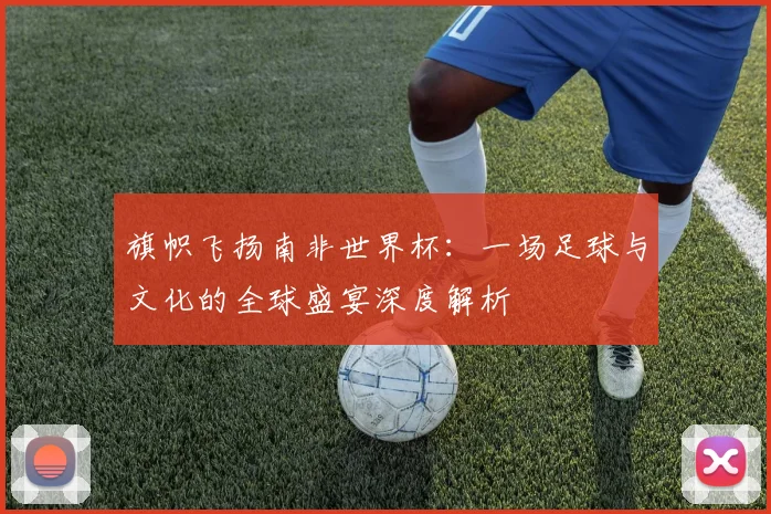 旗帜飞扬南非世界杯：一场足球与文化的全球盛宴深度解析